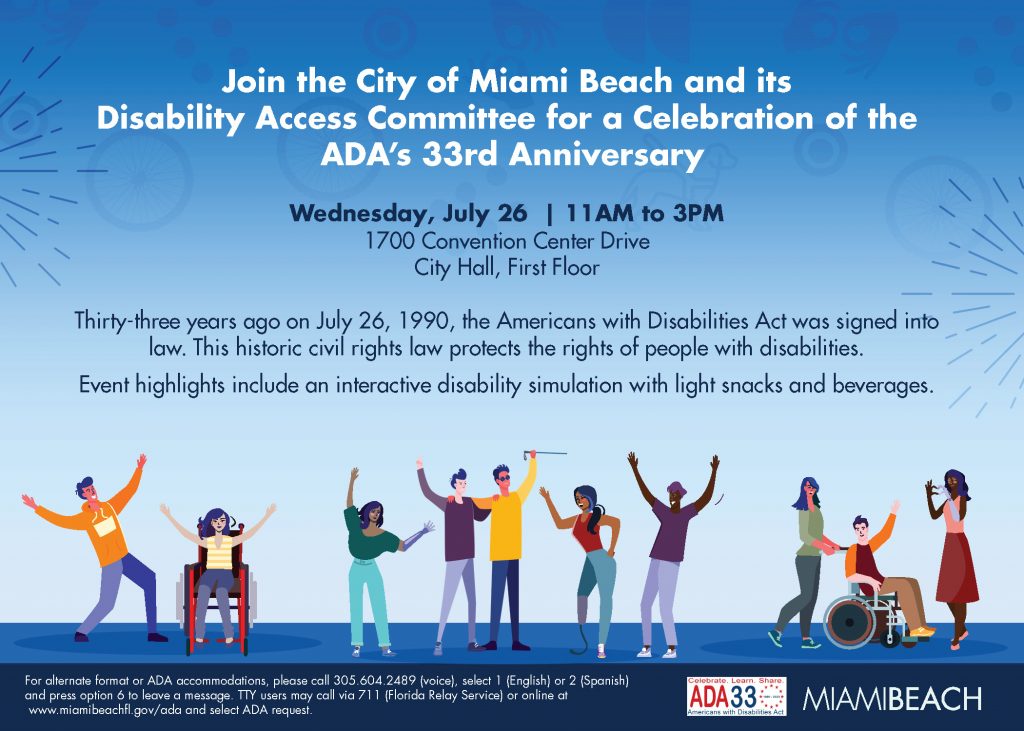 Join the City of Miami Beach and its Disability Access Committee for a Celebration of the ADA’s 33rd Anniversary. Wednesday, July 26 11 AM - 3 PM City Hall First Floor 1700 Convention Center Drive Event highlights include an interactive disability simulation with light snacks and beverages.